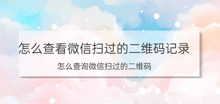 怎么查看微信扫过的二维码记录 怎么查询微信扫过的二维码？